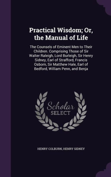 Practical Wisdom; Or, The Manual Of Life: The Counsels Of Eminent Men To Their Children. Comprising Those Of Sir Walter Raleigh, Lord Burleigh, Sir ... Earl Of Bedford, William Penn, And Benja