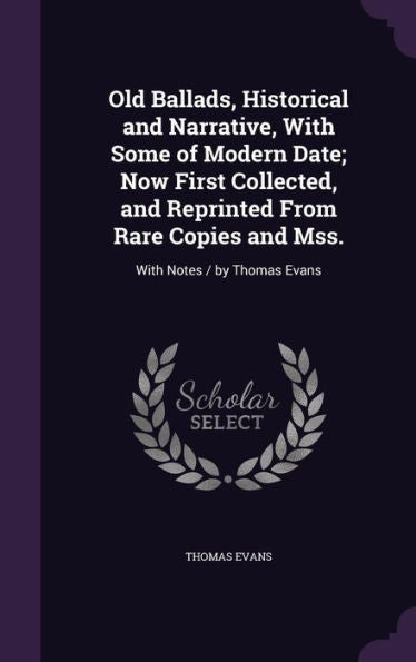 Old Ballads, Historical And Narrative, With Some Of Modern Date; Now First Collected, And Reprinted From Rare Copies And Mss.: With Notes / By Thomas Evans