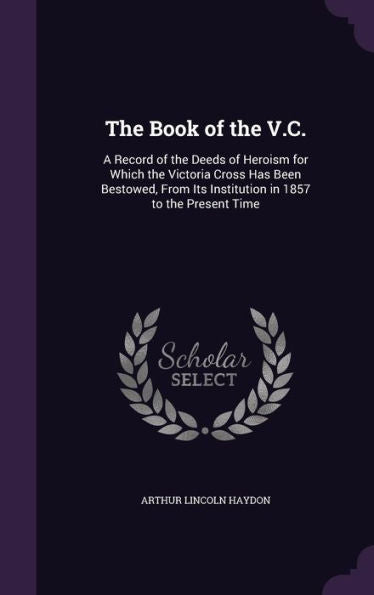 The Book Of The V.C.: A Record Of The Deeds Of Heroism For Which The Victoria Cross Has Been Bestowed, From Its Institution In 1857 To The Present Time