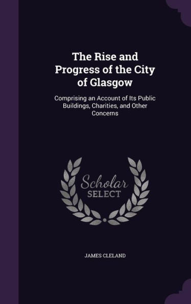 The Rise And Progress Of The City Of Glasgow: Comprising An Account Of Its Public Buildings, Charities, And Other Concerns