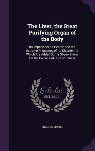 The Liver, The Great Purifying Organ Of The Body: Its Importance To Health; And The Extreme Frequency Of Its Disorder. To Which Are Added Some Observations On The Cause And Cure Of Cancer