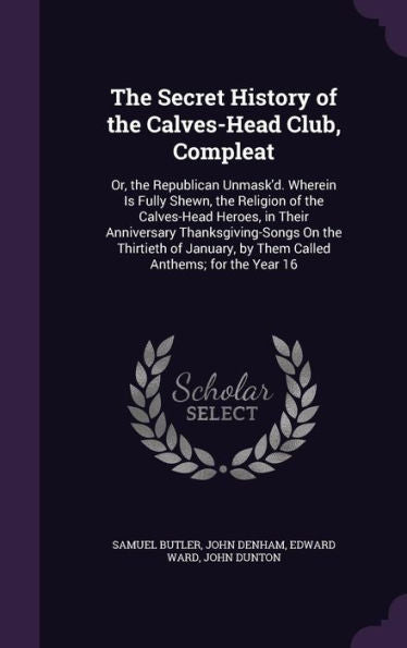 The Secret History Of The Calves-Head Club, Compleat: Or, The Republican Unmask'D. Wherein Is Fully Shewn, The Religion Of The Calves-Head Heroes, In ... By Them Called Anthems; For The Year 16