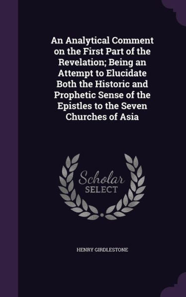 An Analytical Comment On The First Part Of The Revelation; Being An Attempt To Elucidate Both The Historic And Prophetic Sense Of The Epistles To The Seven Churches Of Asia