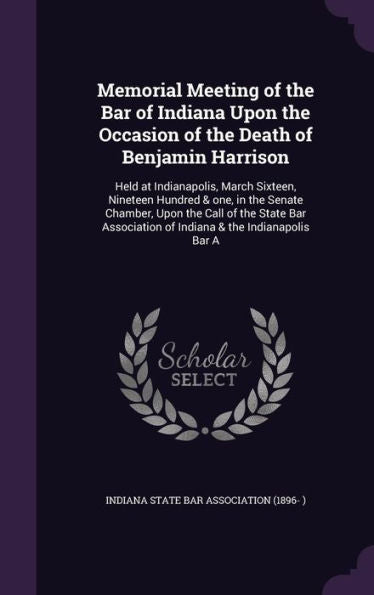 Memorial Meeting Of The Bar Of Indiana Upon The Occasion Of The Death Of Benjamin Harrison: Held At Indianapolis, March Sixteen, Nineteen Hundred & ... Of Indiana & The Indianapolis Bar A