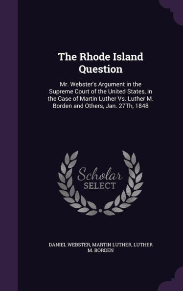 The Rhode Island Question: Mr. Webster's Argument In The Supreme Court Of The United States, In The Case Of Martin Luther Vs. Luther M. Borden And Others, Jan. 27Th, 1848