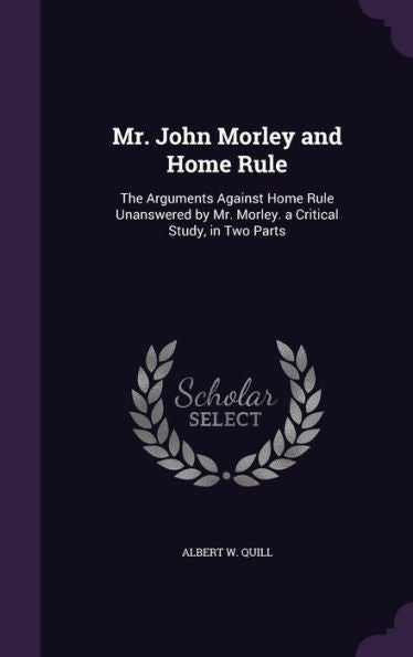 Mr. John Morley And Home Rule: The Arguments Against Home Rule Unanswered By Mr. Morley. A Critical Study, In Two Parts