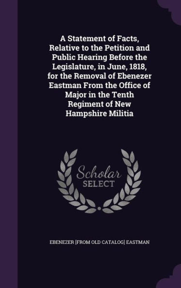 A Statement Of Facts, Relative To The Petition And Public Hearing Before The Legislature, In June, 1818, For The Removal Of Ebenezer Eastman From The ... The Tenth Regiment Of New Hampshire Militia
