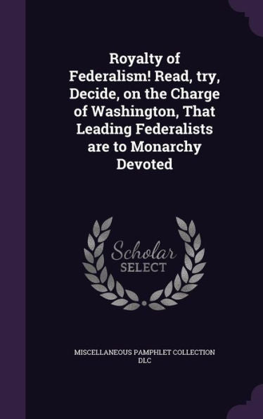 Royalty Of Federalism! Read, Try, Decide, On The Charge Of Washington, That Leading Federalists Are To Monarchy Devoted