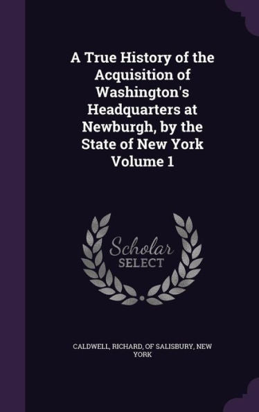 A True History Of The Acquisition Of Washington's Headquarters At Newburgh, By The State Of New York Volume 1