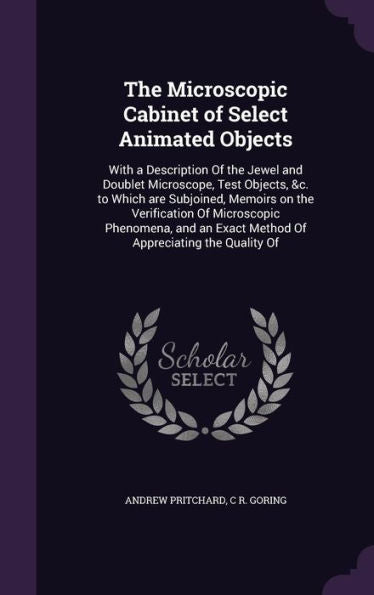 The Microscopic Cabinet Of Select Animated Objects: With A Description Of The Jewel And Doublet Microscope, Test Objects, &C. To Which Are Subjoined, ... Exact Method Of Appreciating The Quality Of