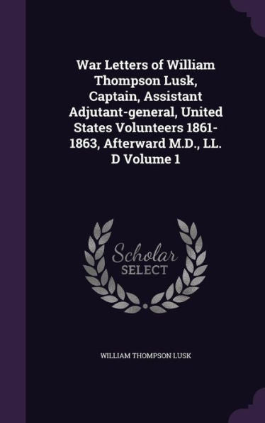 War Letters Of William Thompson Lusk, Captain, Assistant Adjutant-General, United States Volunteers 1861-1863, Afterward M.D., Ll. D Volume 1