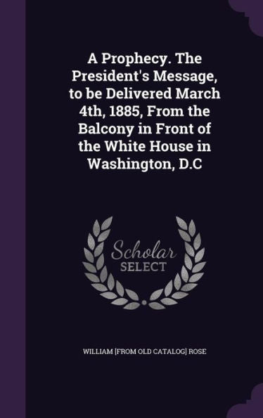 A Prophecy. The President's Message, To Be Delivered March 4Th, 1885, From The Balcony In Front Of The White House In Washington, D.C