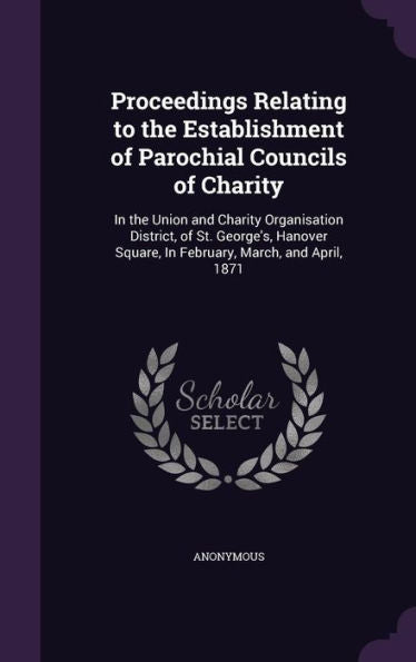 Proceedings Relating To The Establishment Of Parochial Councils Of Charity: In The Union And Charity Organisation District, Of St. George's, Hanover Square, In February, March, And April, 1871