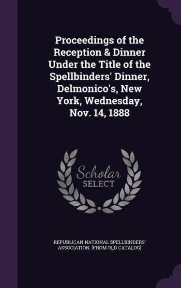 Proceedings Of The Reception & Dinner Under The Title Of The Spellbinders' Dinner, Delmonico's, New York, Wednesday, Nov. 14, 1888