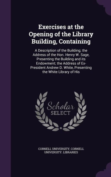 Exercises At The Opening Of The Library Building, Containing: A Description Of The Building; The Address Of The Hon. Henry W. Sage, Presenting The ... D. White, Presenting The White Library Of His