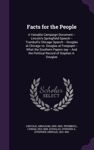 Facts For The People: A Valuable Campaign Document -- Lincoln's Springfield Speech -- Trumbull's Chicago Speech -- Douglas At Chicago Vs. Douglas At ... The Political Record Of Stephen A. Douglas