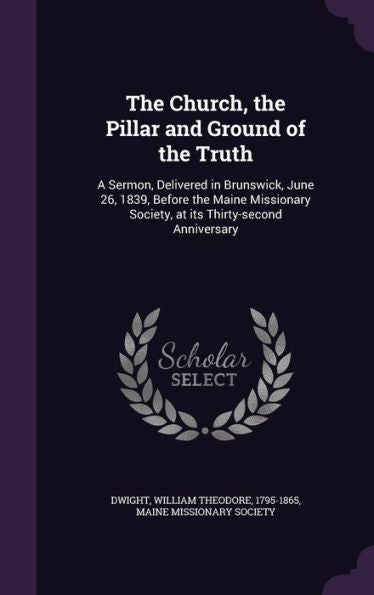 The Church, The Pillar And Ground Of The Truth: A Sermon, Delivered In Brunswick, June 26, 1839, Before The Maine Missionary Society, At Its Thirty-Second Anniversary