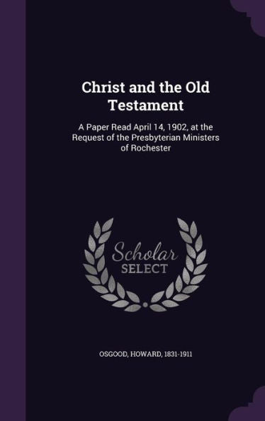 Christ And The Old Testament: A Paper Read April 14, 1902, At The Request Of The Presbyterian Ministers Of Rochester