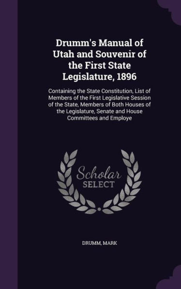 Drumm's Manual Of Utah And Souvenir Of The First State Legislature, 1896: Containing The State Constitution, List Of Members Of The First Legislative ... Senate And House Committees And Employe