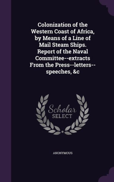 Colonization Of The Western Coast Of Africa, By Means Of A Line Of Mail Steam Ships. Report Of The Naval Committee--Extracts From The Press--Letters--Speeches, &C