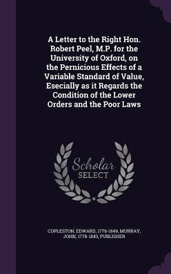 A Letter To The Right Hon. Robert Peel, M.P. For The University Of Oxford, On The Pernicious Effects Of A Variable Standard Of Value, Esecially As It ... Of The Lower Orders And The Poor Laws