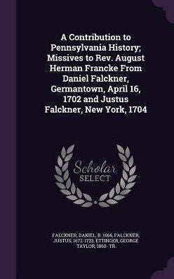 A Contribution To Pennsylvania History; Missives To Rev. August Herman Francke From Daniel Falckner, Germantown, April 16, 1702 And Justus Falckner, New York, 1704