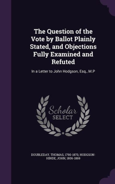 The Question Of The Vote By Ballot Plainly Stated, And Objections Fully Examined And Refuted: In A Letter To John Hodgson, Esq., M.P