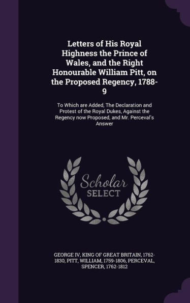 Letters Of His Royal Highness The Prince Of Wales, And The Right Honourable William Pitt, On The Proposed Regency, 1788-9: To Which Are Added, The ... Now Proposed, And Mr. Perceval's Answer
