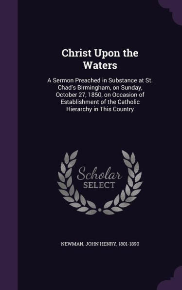 Christ Upon The Waters: A Sermon Preached In Substance At St. Chad's Birmingham, On Sunday, October 27, 1850, On Occasion Of Establishment Of The Catholic Hierarchy In This Country