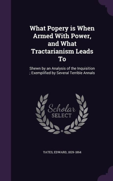 What Popery Is When Armed With Power, And What Tractarianism Leads To: Shewn By An Analysis Of The Inquisition; Exemplified By Several Terrible Annals