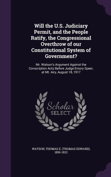 Will The U.S. Judiciary Permit, And The People Ratify, The Congressional Overthrow Of Our Constitutional System Of Government?: Mr. Watson's Argument ... Emory Speer, At Mt. Airy, August 18, 1917