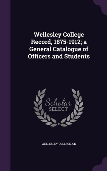 Wellesley College Record, 1875-1912; A General Catalogue Of Officers And Students