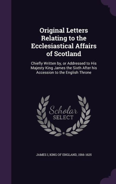 Original Letters Relating To The Ecclesiastical Affairs Of Scotland: Chiefly Written By, Or Addressed To His Majesty King James The Sixth After His Accession To The English Throne