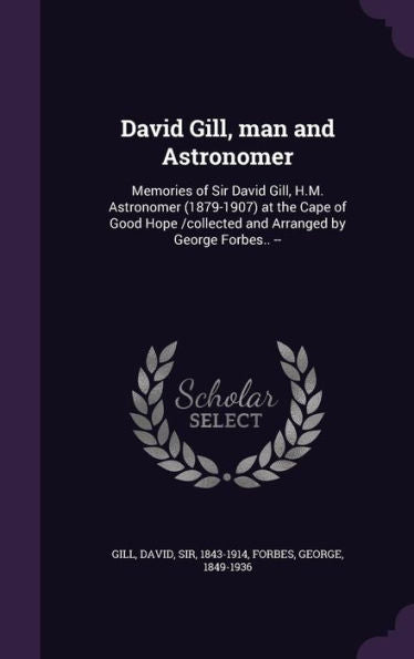 David Gill, Man And Astronomer: Memories Of Sir David Gill, H.M. Astronomer (1879-1907) At The Cape Of Good Hope /Collected And Arranged By George Forbes.. --