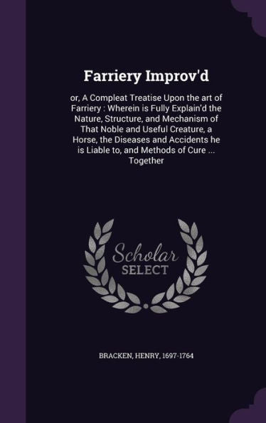 Farriery Improv'D: Or, A Compleat Treatise Upon The Art Of Farriery: Wherein Is Fully Explain'D The Nature, Structure, And Mechanism Of That Noble And ... Liable To, And Methods Of Cure ... Together