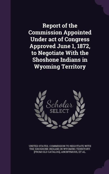 Report Of The Commission Appointed Under Act Of Congress Approved June 1, 1872, To Negotiate With The Shoshone Indians In Wyoming Territory