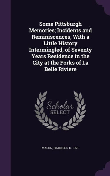 Some Pittsburgh Memories; Incidents And Reminiscences, With A Little History Intermingled, Of Seventy Years Residence In The City At The Forks Of La Belle Riviere