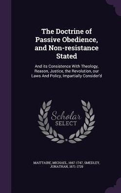 The Doctrine Of Passive Obedience, And Non-Resistance Stated: And Its Consistence With Theology, Reason, Justice, The Revolution, Our Laws And Policy, Impartially Consider'D