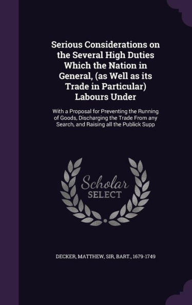 Serious Considerations On The Several High Duties Which The Nation In General, (As Well As Its Trade In Particular) Labours Under: With A Proposal For ... Any Search, And Raising All The Publick Supp