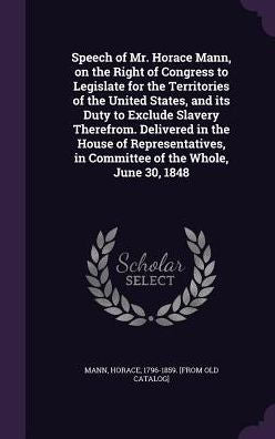 Speech Of Mr. Horace Mann, On The Right Of Congress To Legislate For The Territories Of The United States, And Its Duty To Exclude Slavery Therefrom. ... In Committee Of The Whole, June 30, 1848