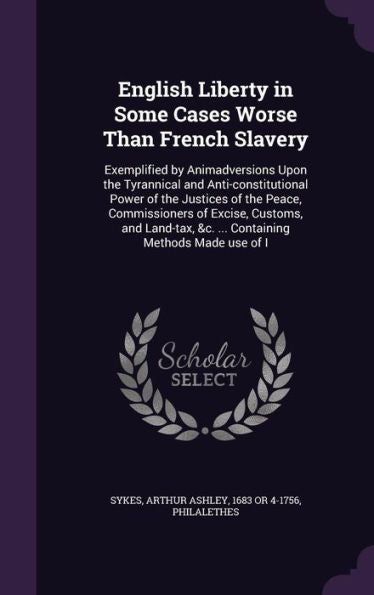 English Liberty In Some Cases Worse Than French Slavery: Exemplified By Animadversions Upon The Tyrannical And Anti-Constitutional Power Of The ... &C. ... Containing Methods Made Use Of I