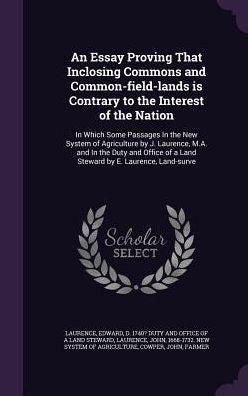 An Essay Proving That Inclosing Commons And Common-Field-Lands Is Contrary To The Interest Of The Nation: In Which Some Passages In The New System Of ... Of A Land Steward By E. Laurence, Land-Surve