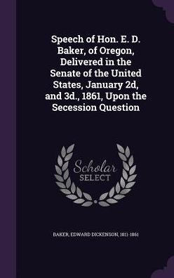 Speech Of Hon. E. D. Baker, Of Oregon, Delivered In The Senate Of The United States, January 2D, And 3D., 1861, Upon The Secession Question