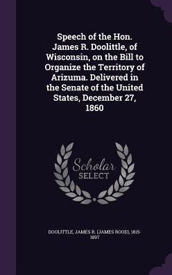 Speech Of The Hon. James R. Doolittle, Of Wisconsin, On The Bill To Organize The Territory Of Arizuma. Delivered In The Senate Of The United States, December 27, 1860