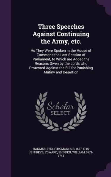 Three Speeches Against Continuing The Army, Etc.: As They Were Spoken In The House Of Commons The Last Session Of Parliament, To Which Are Added The ... The Bill For Punishing Mutiny And Desertion