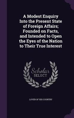 A Modest Enquiry Into The Present State Of Foreign Affairs; Founded On Facts, And Intended To Open The Eyes Of The Nation To Their True Interest