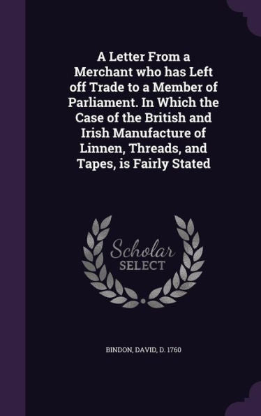 A Letter From A Merchant Who Has Left Off Trade To A Member Of Parliament. In Which The Case Of The British And Irish Manufacture Of Linnen, Threads, And Tapes, Is Fairly Stated