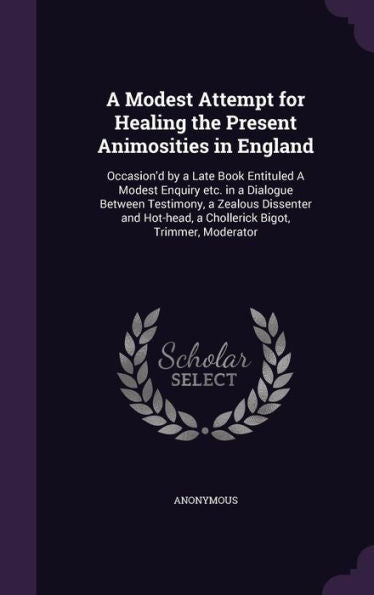 A Modest Attempt For Healing The Present Animosities In England: Occasion'D By A Late Book Entituled A Modest Enquiry Etc. In A Dialogue Between ... A Chollerick Bigot, Trimmer, Moderator