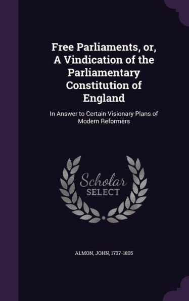 Free Parliaments, Or, A Vindication Of The Parliamentary Constitution Of England: In Answer To Certain Visionary Plans Of Modern Reformers