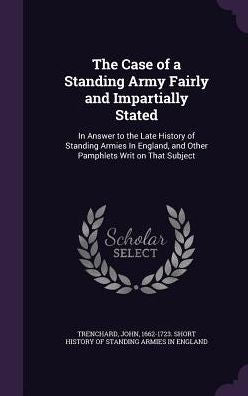 The Case Of A Standing Army Fairly And Impartially Stated: In Answer To The Late History Of Standing Armies In England, And Other Pamphlets Writ On That Subject